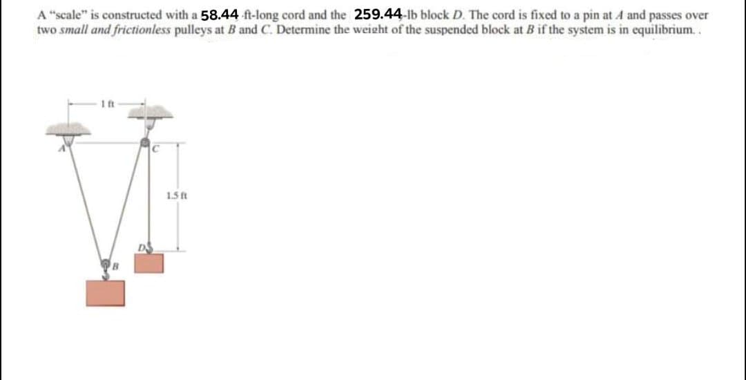 A "scale" is constructed with a 58.44 ft-long cord and the 259.44-lb block D. The cord is fixed to a pin at A and passes over
two small and frictionless pulleys at B and C. Determine the weight of the suspended block at B if the system is in equilibrium..
1 ft
1.5 ft
