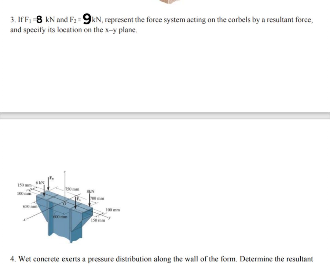 3. If F1-8 kN and F2 = 9kN, represent the force system acting on the corbels by a resultant force,
and specify its location on the x-y plane.
6 kN
150 mm
750 mm
8kN
100 mm
700 mm
650 mm
100 mm
600 mm
150 mm
4. Wet concrete exerts a pressure distribution along the wall of the form. Determine the resultant
