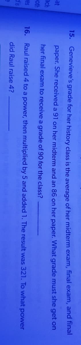 15. Genevieve's grade for her history class is the average of her midterm exam, final exam, and final
at
paper. She received a 91 on her midterm and an 86 on her paper. What grade must she get on
ach
her final exam to receive a grade of 90 for the class?
oth
16.
Raul raised 4 to a power, then multiplied by 5 and added 1. The result was 321. To what power
res
dis
did Raul raise 4?
