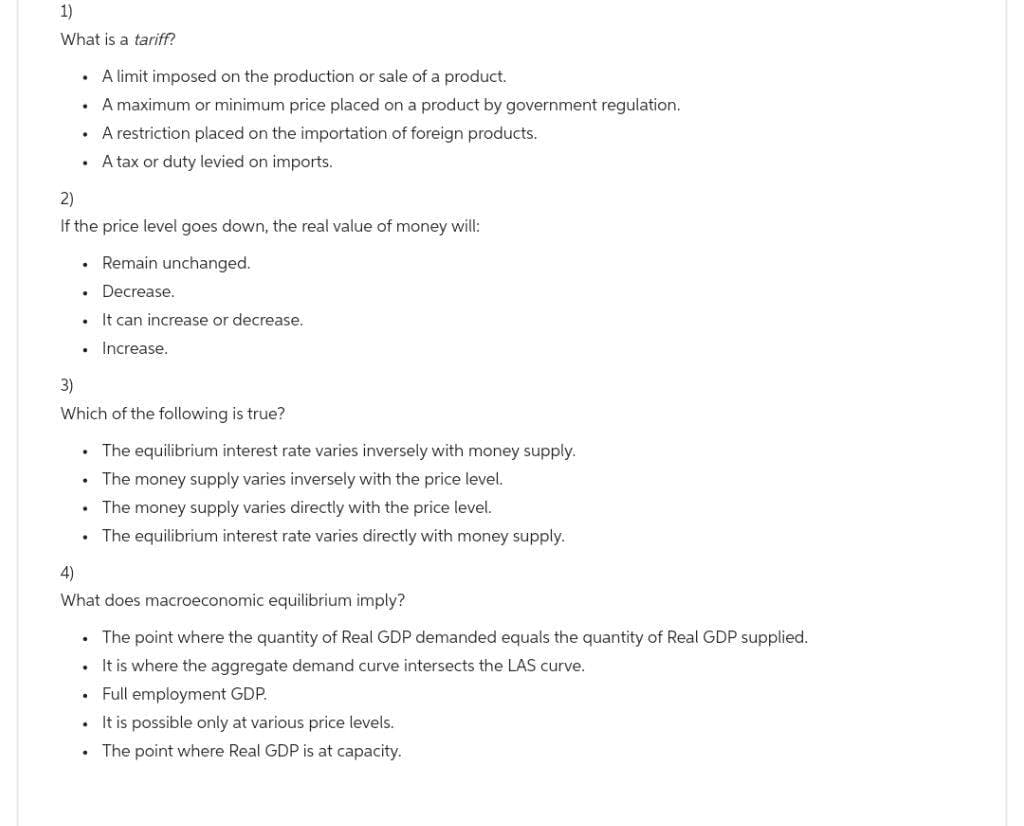 1)
What is a tariff?
.
.
.
.
2)
If the price level goes down, the real value of money will:
. Remain unchanged.
Decrease.
It can increase or decrease.
Increase.
.
.
3)
Which of the following is true?
• The equilibrium interest rate varies inversely with money supply.
The money supply varies inversely with the price level.
The money supply varies directly with the price level.
The equilibrium interest rate varies directly with money supply.
.
.
.
A limit imposed on the production or sale of a product.
A maximum or minimum price placed on a product by government regulation.
A restriction placed on the importation of foreign products.
A tax or duty levied on imports.
4)
What does macroeconomic equilibrium imply?
.
The point where the quantity of Real GDP demanded equals the quantity of Real GDP supplied.
It is where the aggregate demand curve intersects the LAS curve.
• Full employment GDP.
It is possible only at various price levels.
The point where Real GDP is at capacity.
.
.
.