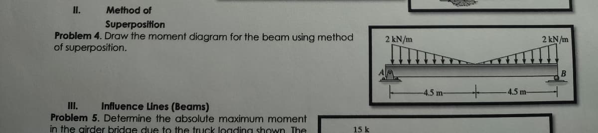 HI.
Method of
Superposition
Problem 4. Draw the moment diagram for the beam using method
of superposition.
III. Influence Lines (Beams)
Problem 5. Determine the absolute maximum moment
in the airder bridge due to the truck loading shown. The
15 k
2 kN/m
-4.5 m-
+
-4.5 m-
2 kN/m
B