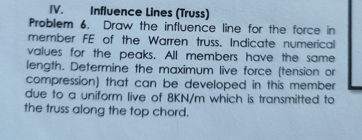 IV. Influence Lines (Truss)
Problem 6. Draw the influence line for the force in
member FE of the Warren truss. Indicate numerical
values for the peaks. All members have the same
length. Determine the maximum live force (tension or
compression) that can be developed in this member
due to a uniform live of 8KN/m which is transmitted to
the truss along the top chord.