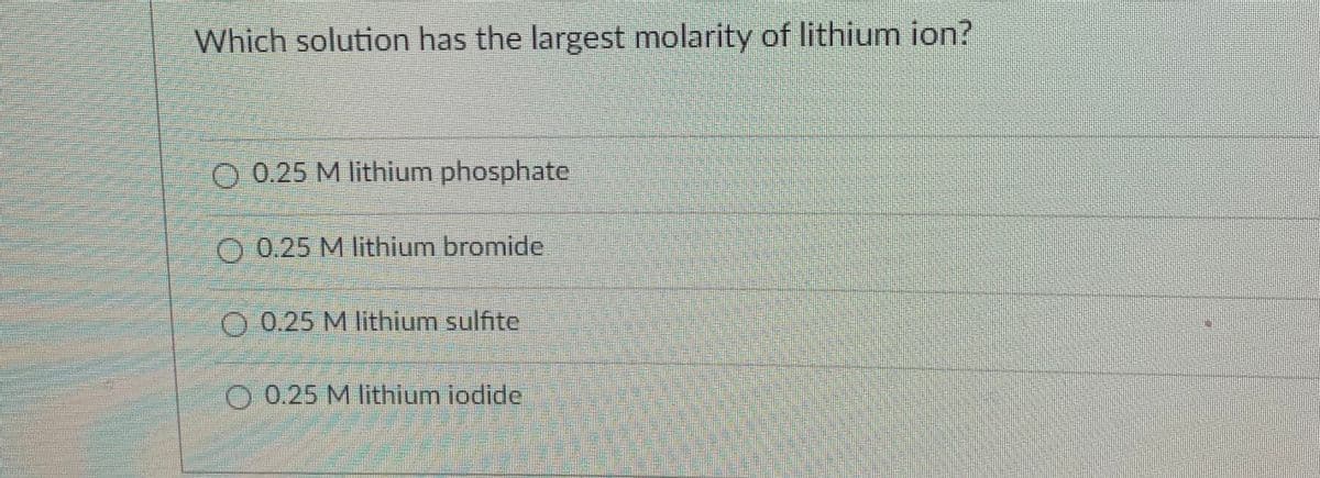 Which solution has the largest molarity of lithium ion?
O 0.25 M lithium phosphate
O 0.25 M lithium bromide
O 0.25 M lithium sulfite
O 0.25 M lithium iodide
