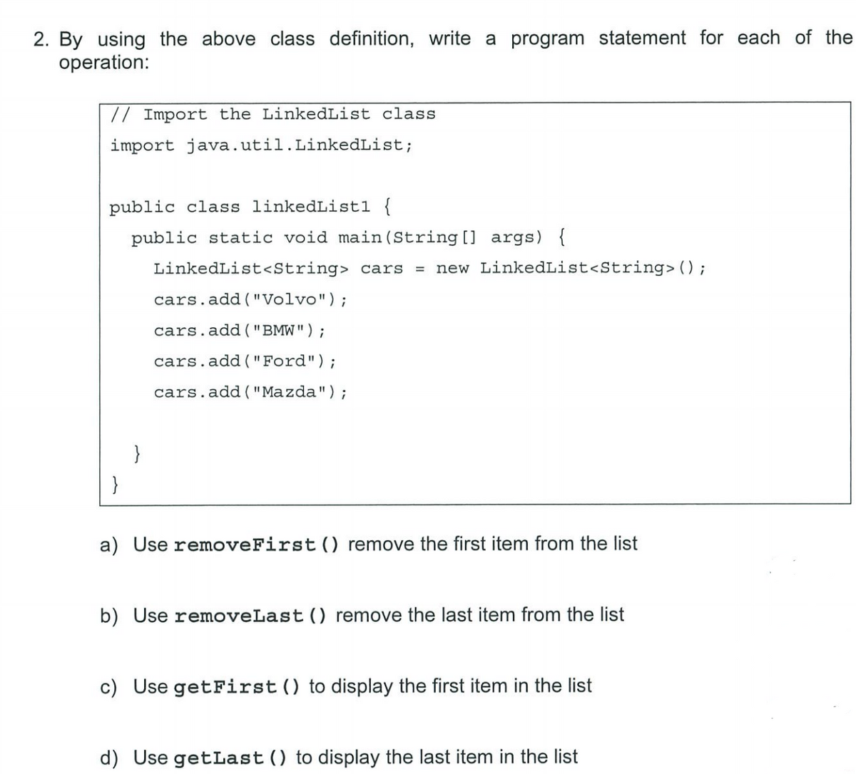 2. By using the above class definition, write a program statement for each of the
operation:
// Import the LinkedList class
import java.util.LinkedList;
public class linkedListl {
public static void main(String[] args) {
LinkedList<String> cars = new LinkedList<String> ();
cars.add("Volvo");
cars.add("BMW");
cars.add("Ford");
cars.add("Mazda");
}
}
a) Use removeFirst () remove the first item from the list
b) Use removeLast () remove the last item from the list
c) Use getFirst () to display the first item in the list
d) Use getLast () to display the last item in the list