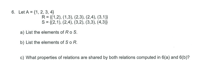 6. Let A = {1, 2, 3, 4}
R= {(1,2), (1,3), (2,3), (2,4), (3,1)}
S = (2,1), (2,4), (3,2), (3,3), (4,3)}
a) List the elements of Ro S.
b) List the elements of So R.
c) What properties of relations are shared by both relations computed in 6(a) and 6(b)?
