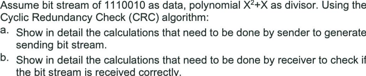 Assume bit stream of 1110010 as data, polynomial X²+X as divisor. Using the
Cyclic Redundancy Check (CRC) algorithm:
a. Show in detail the calculations that need to be done by sender to generate
sending bit stream.
b. Show in detail the calculations that need to be done by receiver to check if
the bit stream is received correctly.