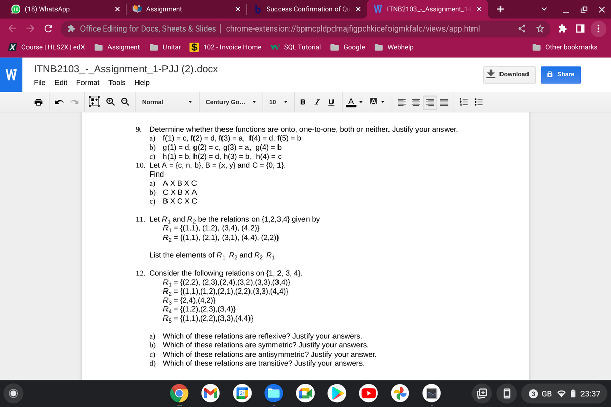 10 (18) WhatsApp
Assignment
b Success Confirmation of Qu X
W ITNB2103-Assignment_1- ×
+
Office Editing for Docs, Sheets & Slides | chrome-extension://bpmcpldpdmajfigpchkicefoigmkfalc/views/app.html
X Course | HLS2X | edX
Assigment
Unitar
$ 102 - Invoice Home
W SQL Tutorial
Google
Webhelp
Other bookmarks
ITNB2103_-_Assignment_1-PJJ (2).docx
W
Download
6 Share
File
Edit
Format
Tools Help
Q Q
в I U
A -
Normal
Century Go...
10
A -
Determine whether these functions are onto, one-to-one, both or neither. Justify your answer.
a) f(1) = c, f(2) = d, f(3) = a, f(4) = d, f(5) = b
b) g(1) = d, g(2) = c, g(3) = a, g(4) = b
c) h(1) = b, h(2) = d, h(3) = b, h(4) = c
10. Let A = {c, n, b}, B = {x, y} and C = {0, 1}.
Find
9.
%3D
a) АХВХ С
b) СХВХА
с) ВХСХ С
11. Let R1 and R2 be the relations on {1,2,3,4} given by
R1 = {(1,1), (1,2), (3,4), (4,2)}
R2 = {(1,1), (2,1), (3,1), (4,4), (2,2)}
List the elements of R, R2 and R2 R1
12. Consider the following relations on {1, 2, 3, 4}.
R1 = {(2,2), (2,3),(2,4),(3,2),(3,3),(3,4)}
R2 = {(1,1),(1,2),(2,1),(2,2),(3,3),(4,4)}
R3 = {2,4),(4,2)}
R4 = {(1,2),(2,3),(3,4)}
R5 = {(1,1),(2,2),(3,3),(4,4)}
a) Which of these relations are reflexive? Justify your answers.
b) Which of these relations are symmetric? Justify your answers.
c) Which of these relations are antisymmetric? Justify your answer.
d) Which of these relations are transitive? Justify your answers.
31
3 GB V
23:37
I!
