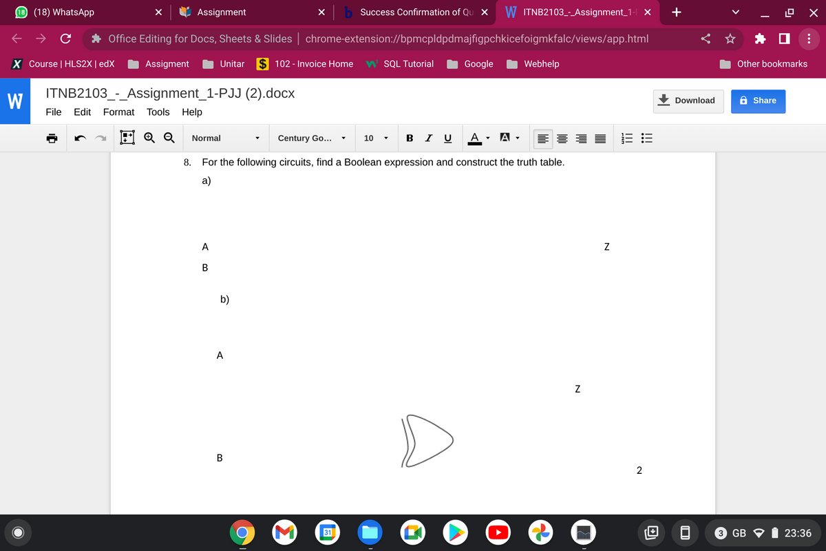 10 (18) WhatsApp
Assignment
b Success Confirmation of Qu X
W ITNB2103-Assignment_1- ×
+
Office Editing for Docs, Sheets & Slides | chrome-extension://bpmcpldpdmajfigpchkicefoigmkfalc/views/app.html
X Course | HLS2X | edX
Assigment
Unitar
$ 102 - Invoice Home
W SQL Tutorial
Google
Webhelp
Other bookmarks
ITNB2103_-_Assignment_1-PJJ (2).docx
W
Download
6 Share
File
Edit
Format
Tools Help
E Q Q
в IU A
A -
Normal
Century Go...
10
8.
For the following circuits, find a Boolean expression and construct the truth table.
а)
A
b)
A
Z
В
2
31
3 GB V
23:36
N
B.
