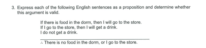 3. Express each of the following English sentences as a proposition and determine whether
this argument is valid.
If there is food in the dorm, then I will go to the store.
If I go to the store, then I will get a drink.
I do not get a drink.
: There is no food in the dorm, or I go to the store.
