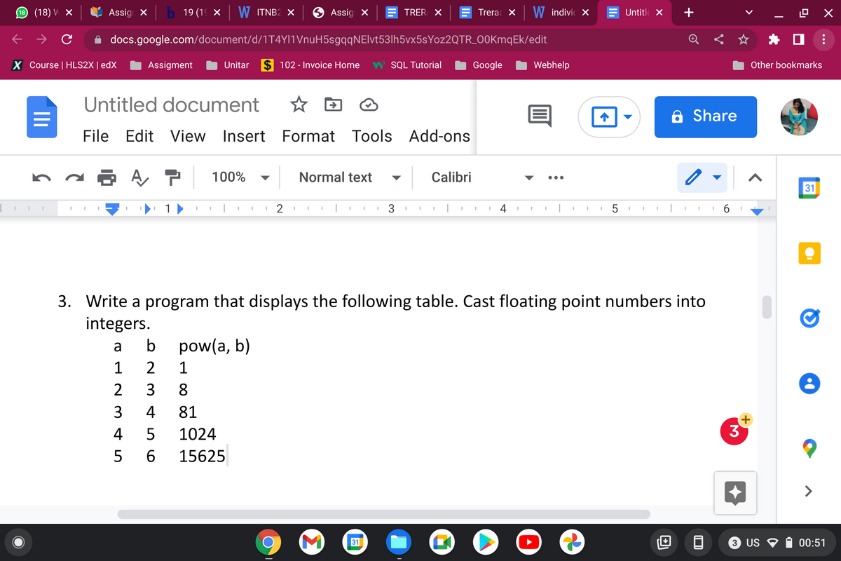 (18) V X
Assig x
b 19 (19 x W ITNB2 X
Assig X
TRER X
Treraa X
W indivic x
Untitle X
+
->
docs.google.com/document/d/1T4YI1VnuH5sgqqNElvt53lh5vx5sYoz2QTR_00KmqEk/edit
X Course | HLS2X| edX
Assigment
Unitar
$ 102 - Invoice Home
W SQL Tutorial
Google
Webhelp
Other bookmarks
Untitled document
A Share
File Edit View
Insert Format Tools Add-ons
P 100%
Normal text
Calibri
▼
•..
31
3. Write a program that displays the following table. Cast floating point numbers into
integers.
a
b
pow(a, b)
1
2
1
2
3
8
4
81
+
4
39
1024
5 6
15625
>
31
3 US O
00:51
