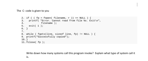 The C- code is given to you
2. if ( (fp = fopen( filename, r )) == NULL) {
printf("Error. Cannot read from file %s. Exit\n",
3.
4.
5.
exit(1);
6. }
7.
8. while (fgets(line, sizeof line, fp) != NULL) {
9. printf("Successfully
copied");
10. }
11. fclose(fp);
filename);
1
Write down how many systems call this program invoke? Explain what type of system call it
is.