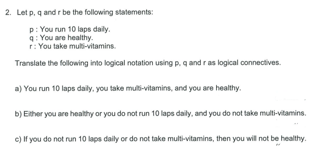 2. Let p, q andr be the following statements:
p: You run 10 laps daily.
q: You are healthy.
r: You take multi-vitamins.
Translate the following into logical notation using p, q and r as logical connectives.
a) You run 10 laps daily, you take multi-vitamins, and you are healthy.
b) Either you are healthy or you do not run 10 laps daily, and you do not take multi-vitamins.
c) If you do not run 10 laps daily or do not take multi-vitamins, then you will not be healthy.
