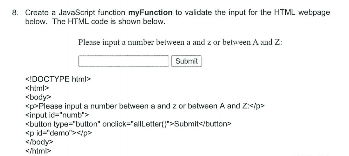 8. Create a JavaScript function myFunction to validate the input for the HTML webpage
below. The HTML code is shown below.
Please input a number between a and z or between A and Z:
</body>
</html>
Submit
<!DOCTYPE html>
<html>
<body>
<p>Please input a number between a and z or between A and Z:</p>
<input id="numb">
<button type="button" onclick="allLetter()">Submit</button>
<p id="demo"></p>