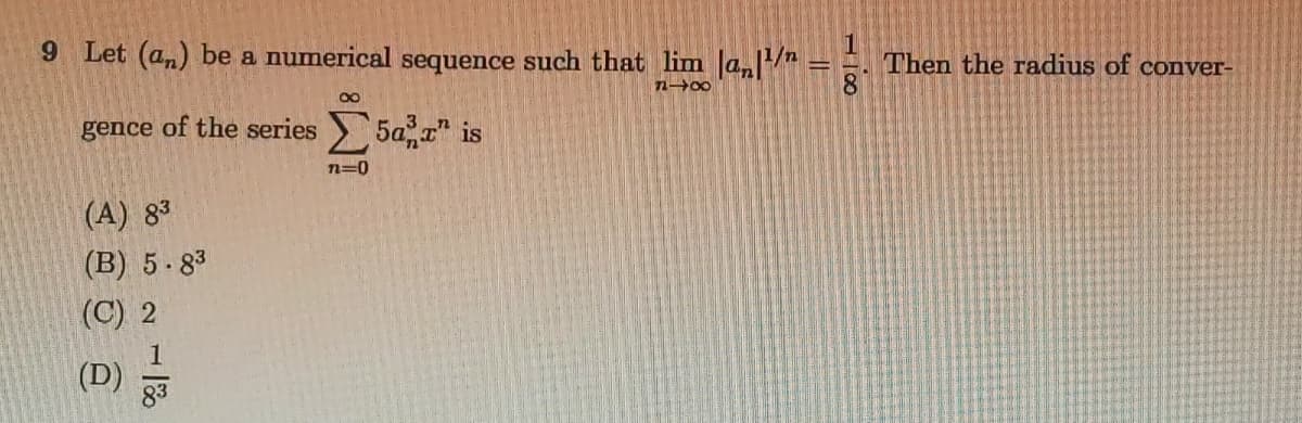 9 Let (an) be a numerical sequence such that lim Ja, = =.
Then the radius of conver-
n-00
gence of the series> 5a, r" is
n=0
(A) 83
(B) 5-83
(C) 2
1
(D)
83
