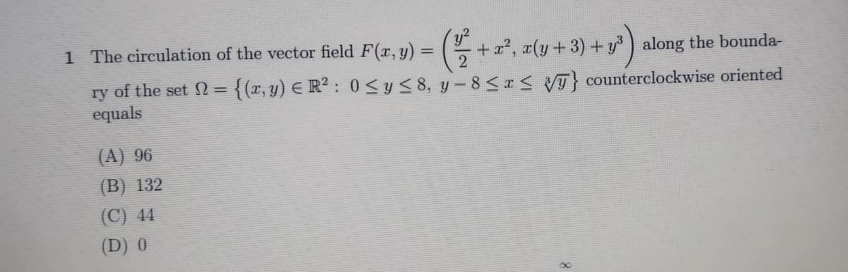 1 The circulation of the vector field F(r, y) =
ry of the set N =
equals
+x2, r(y +3) + y ) along the bounda-
{(r, y) E R? : 0 < y< 8, y- 8 <r< VT} counterclockwise oriented
(A) 96
(B) 132
(C) 44
(D) 0
