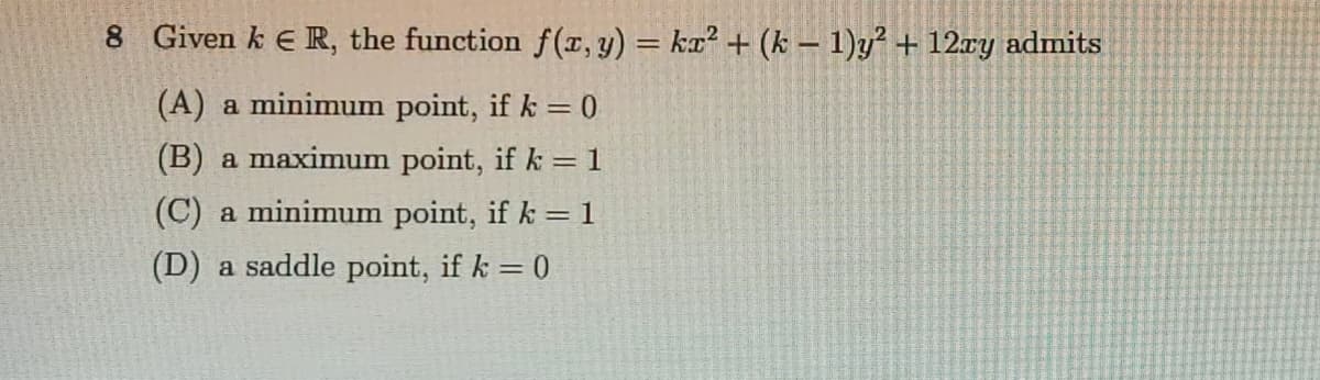 8 Given k E R, the function f(x, y) = ka² + (k – 1)y² + 12ry admits
(A) a minimum point, if k = 0
(B) a maximum point, if k = 1
(C) a minimum point, if k =1
(D) a saddle point, if k = 0
