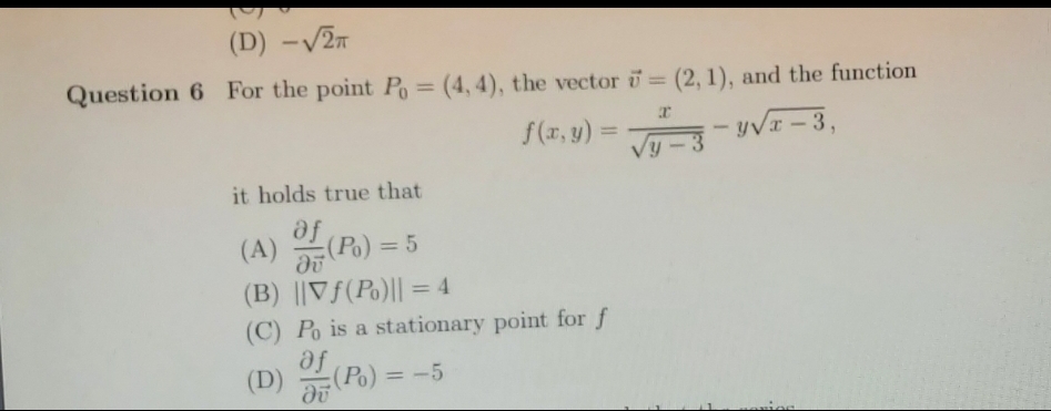 (D) -V2T
Question 6 For the point Po= (4, 4), the vector i (2, 1), and the function
%3D
f(r, y) = -yVI
it holds true that
fe
(A) (Po) = 5
%3D
(B) ||Vf(Po)|| = 4
%3D
(C) Po is a stationary point for f
af
(D) (Po) = -5
