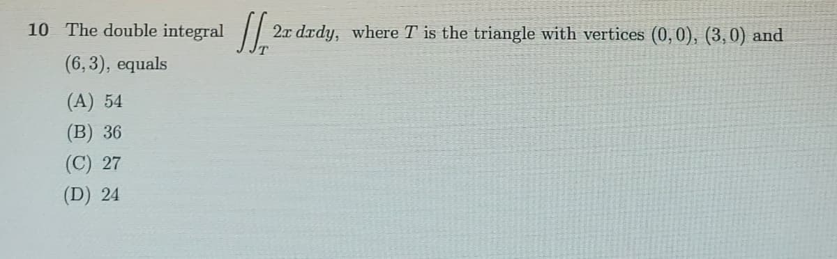 10 The double integral
2x dædy, where T is the triangle with vertices (0,0), (3,0) and
(6,3), equals
(A) 54
(B) 36
(C) 27
(D) 24
