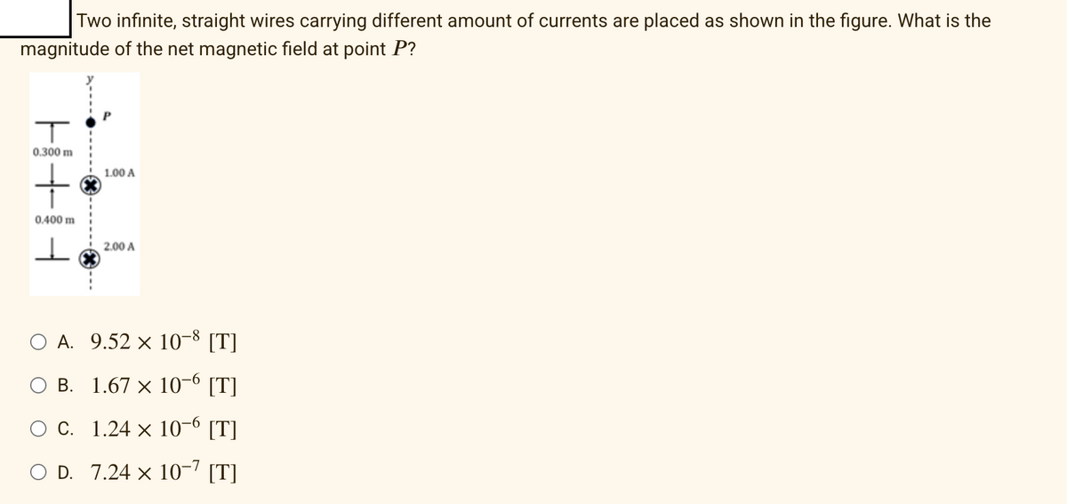 Two infinite, straight wires carrying different amount of currents are placed as shown in the figure. What is the
magnitude of the net magnetic field at point P?
T
0.300 m
1.00 A
+
0.400 m
I
2.00 A
O A. 9.52 x 10-8 [T]
B.
1.67 × 10-6 [T]
c.
1.24 × 10-6 [T]
O D. 7.24 × 10-7 [T]