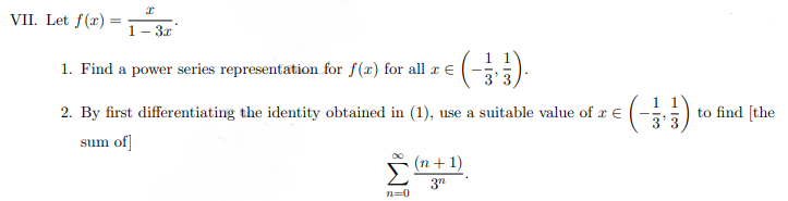 VII. Let f(x) =
%3D
1– 3x
1. Find a power series representation for f(x) for all r €
2. By first differentiating the identity obtained in (1), use a suitable value of x €
to find [the
sum of
(n + 1)
n=0
