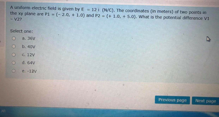 A uniform electric field is given by E
12 i (N/C). The coordinates (in meters) of two points in
(- 2.0, + 1.0) and P2 = (+ 1.0, + 5.0). What is the potential difference V1
!!
the xy plane are P1
%3D
%3D
V2?
Select one:
а. 36V
b. 40V
с. 12V
d. 64V
e. -12V
Previous page
Next page
AR
