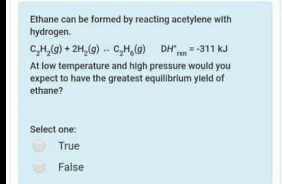 Ethane can be formed by reacting acetylene with
hydrogen.
C,H,G) + 2H,(g)
C,H,G)
DH" = -311 kJ
--
At low temperature and high pressure would you
expect to have the greatest equilibrium yield of
ethane?
Select one:
True
False
