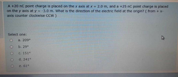 A +20 nC point charge is placed on the x axis at x = 2.0 m, and a +25 nC point charge is placed
on the y axis at y = -3.0 m. What is the direction of the electric fleld at the origin? ( from + x-
axis counter clockwise CCW )
%3D
Select one:
a. 209°
b. 29°
C. 151°
d. 241°
e. 61°
