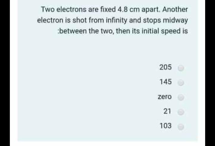 Two electrons are fixed 4.8 cm apart. Another
electron is shot from infinity and stops midway
:between the two, then its initial speed is
205
145
zero
21
103
