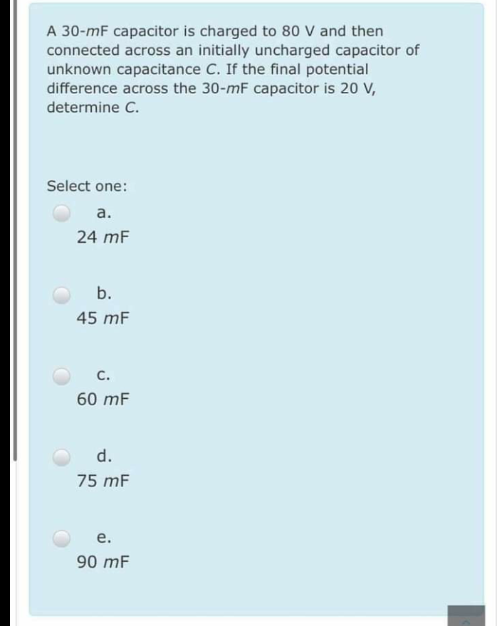 A 30-mF capacitor is charged to 80 V and then
connected across an initially uncharged capacitor of
unknown capacitance C. If the final potential
difference across the 30-mF capacitor is 20 V,
determine C.
Select one:
a.
24 mF
b.
45 mF
C.
60 mF
d.
75 mF
е.
90 mF
