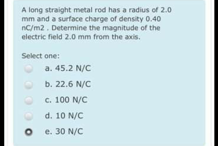 A long straight metal rod has a radius of 2.0
mm and a surface charge of density 0.40
nC/m2. Determine the magnitude of the
electric field 2.0 mm from the axis.
Select one:
a. 45.2 N/C
b. 22.6 N/C
c. 100 N/C
d. 10 N/C
e. 30 N/C
