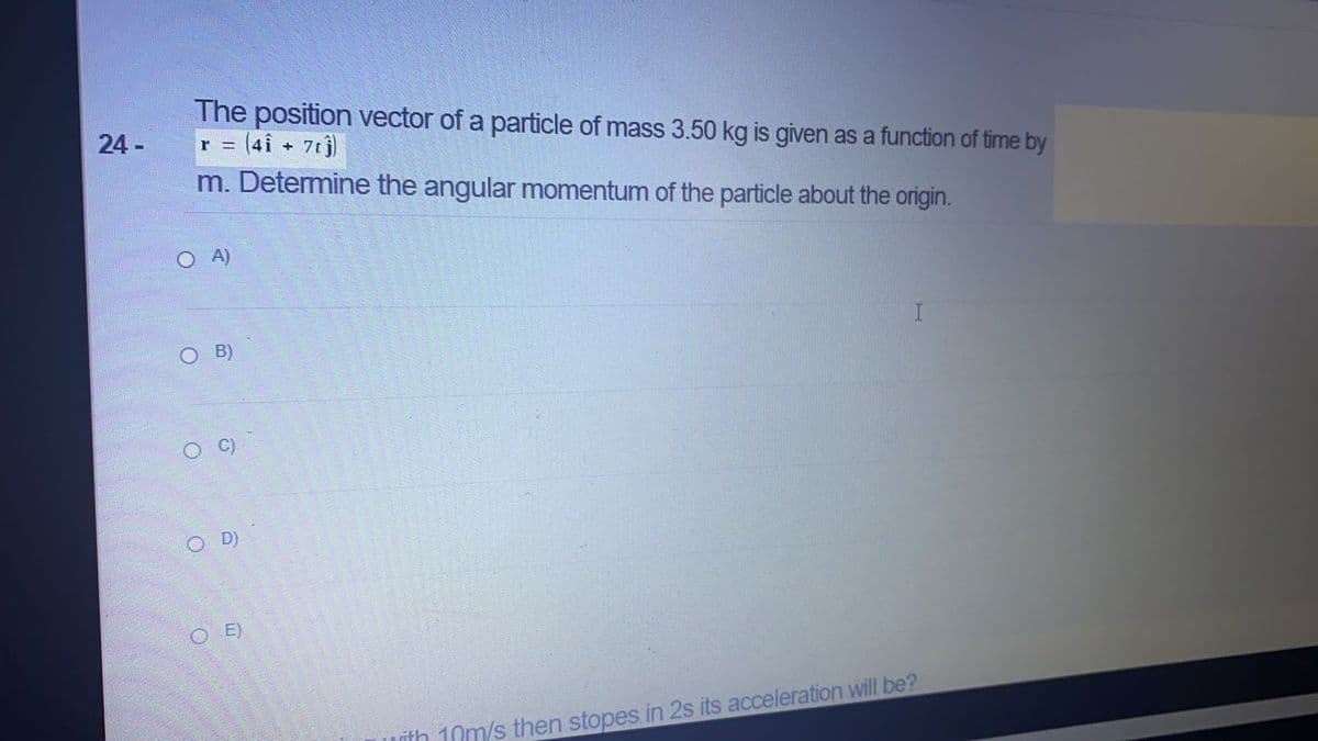 The position vector of a particle of mass 3.50 kg is given as a function of time by
r = (4i + 7tj)
m. Determine the angular momentum of the particle about the origin.
24 -
O A)
O B)
O D)
O E)
vith 10m/s then stopes in 2s its acceleration ill be?
