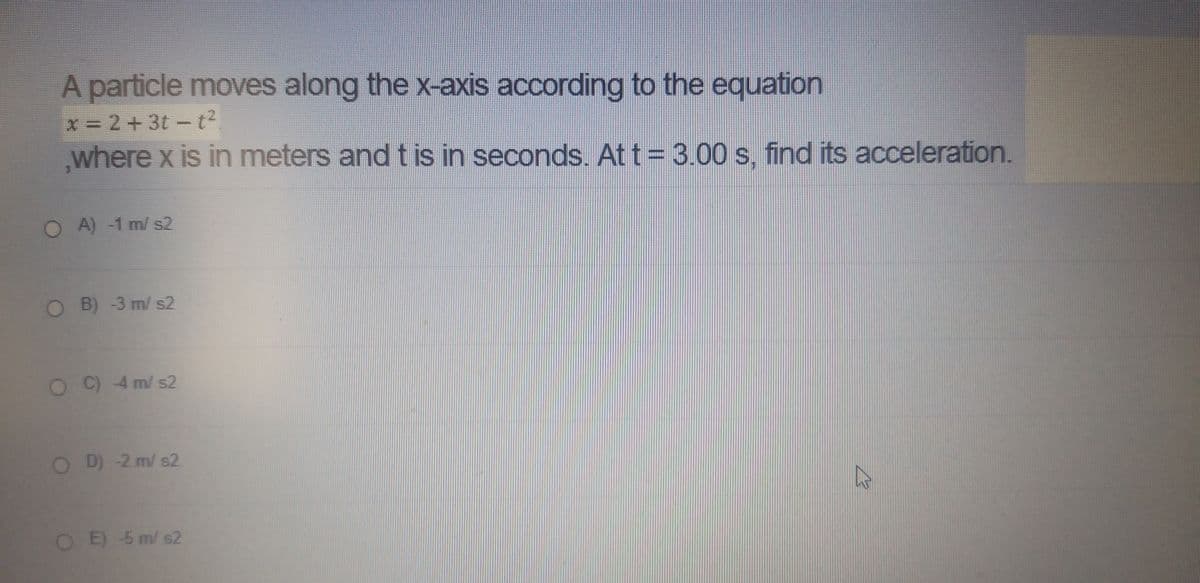 A particle moves along the x-axis according to the equation
x 2+3t -t²
where x is in meters and t is in seconds. Att = 3.00 s, find its acceleration.
OA)-1 m/ s2
OB)-3 m/ s2
OC) 4 m/ s2
O D) -2 m/ s2
OE) 5 m/ s2
