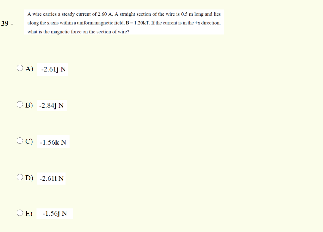 A wire carries a steady current of 2.60 A. A straight section of the wire is 0.5 m long and lies
39 -
along the x axis within a uniform magnetic field, B =1.20KT. If the current is in the +x direction,
what is the magnetic force on the section of wire?
A) -2.61j N
B) -2.84j N
O C) -1.56k N
O D) -2.61i N
E)
-1.56j N
