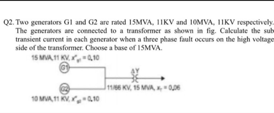 Q2. Two generators G1 and G2 are rated 15MVA, 11KV and 10MVA, 11KV respectively.
The generators are connected to a transformer as shown in fig. Calculate the sub
transient current in each generator when a three phase fault occurs on the high voltage
side of the transformer. Choose a base of 15MVA.
15 MVA 1 KV, x= 0,10
1166 KV, 15 MVA, x, = 0,06
10 MVA 1 KV, = 0,10
