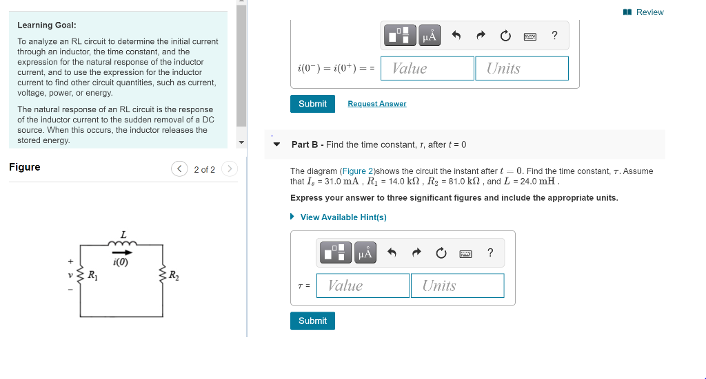 I Review
Learning Goal:
HA
To analyze an RL circuit to determine the initial current
through an inductor, the time constant, and the
expression for the natural response of the inductor
current, and to use the expression for the inductor
current to find other circuit quantities, such as current,
voltage, power, or energy.
i(0-) = i(0+) = =
Value
Units
Submit
Request Answer
The natural response of an RL circuit is the response
of the inductor current to the sudden removal of a DC
source. When this occurs, the inductor releases the
stored energy.
Part B - Find the time constant, 1, after t= 0
Figure
< 2 of 2 >
The diagram (Figure 2)shows the circuit the instant after t-
0. Find the time constant, T. Assume
that I, = 31.0 mA, R = 14.0 kN , R2 = 81.0 kN , and L = 24.0 mH.
Express your answer to three significant figures and include the appropriate units.
• View Available Hint(s)
HẢ
?
i(0)
+
R1
T =
Value
Units
Submit
