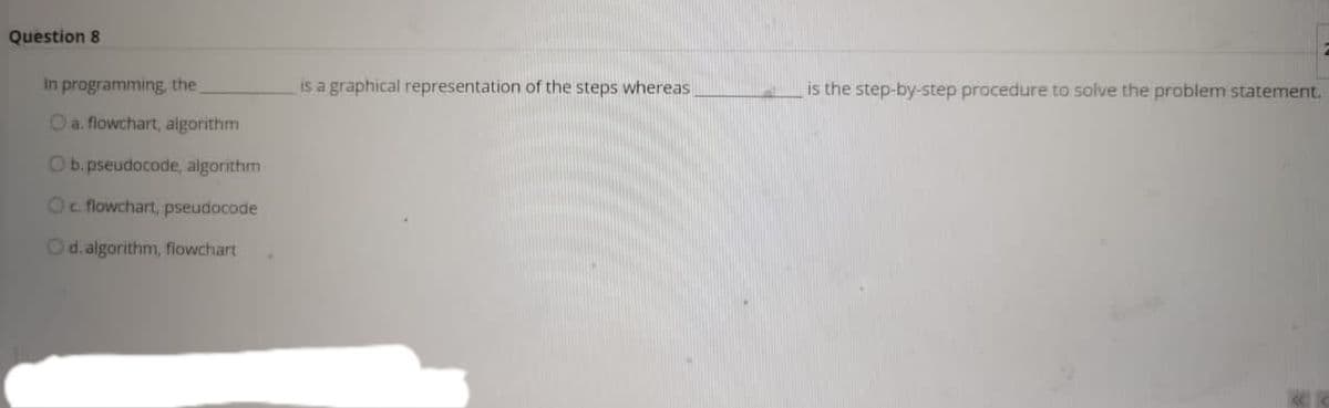 Question 8
In programming, the
is a graphical representation of the steps whereas
is the step-by-step procedure to solve the problem statement.
Oa. flowchart, algorithm
Ob. pseudocode, algorithm
Oc flowchart, pseudocode
Od.algorithm, flowchart
