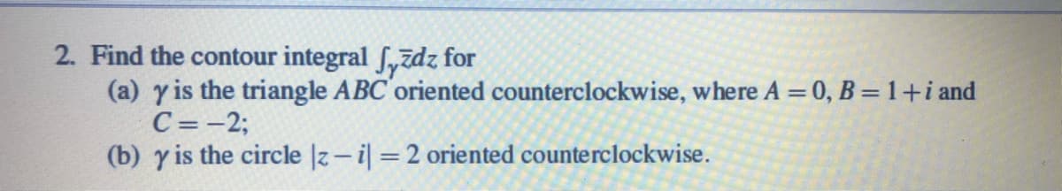 2. Find the contour integral Syīdz for
(a) y is the triangle ABC'oriented counterclockwise, where A = 0, B =1+i and
C=-2;
(b) y is the circle |z- i =2 oriented counterclockwise.
