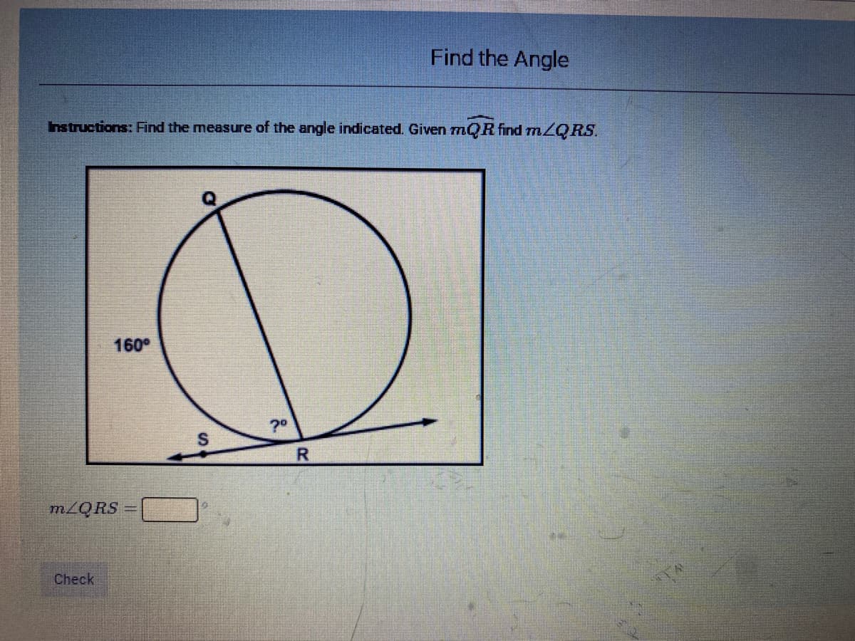 Find the Angle
hstructions: Find the measure of the angle indicated. Given rQR find mZQ RS.
160
70
S
R
MZQRS
Check
