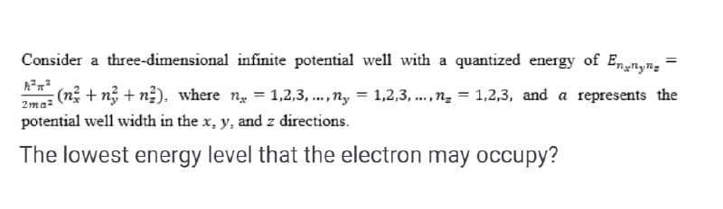 Consider a three-dimensional infinite potential well with a quantized energy of Ennyn;
(n + n; + n2). where ng = 1,2,3, .,ny = 1,2,3, ..,n = 1,2,3, and a represents the
2ma-
potential well width in the x, y, and z directions.
The lowest energy level that the electron may occupy?
