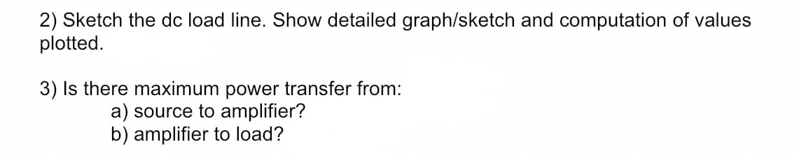 2) Sketch the dc load line. Show detailed graph/sketch and computation of values
plotted.
3) Is there maximum power transfer from:
a) source to amplifier?
b) amplifier to load?
