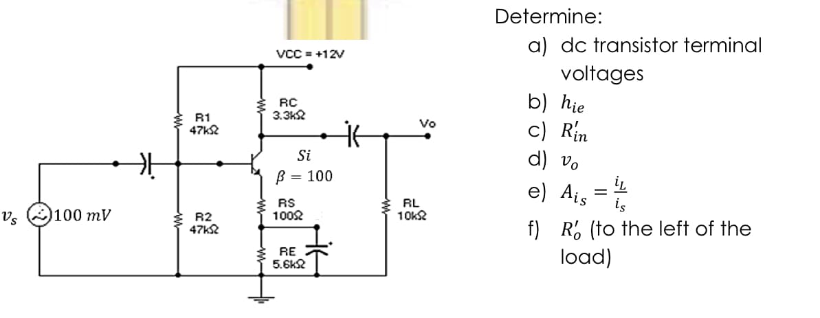 Determine:
a) dc transistor terminal
VCC = +12V
voltages
b) hie
c) Rin
d) vo
RC
3.3k2
R1
47k2
Vo
Si
B :
= 100
e) Ais =
Vs
100 тV
RS
1002
RL
10k2
R2
47k2
f) R% (to the left of the
load)
RE
5.6k2
