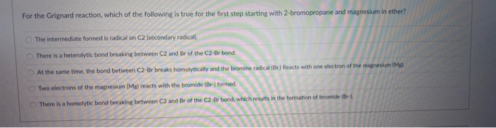 For the Grignard reaction, which of the following is true for the first step starting with 2-bromopropane and magnesium in ether?
The intermediate formed is radical on C2 (secondary radical).
There is a heterolytic bond breaking between C2 and Br of the C2-Br bond.
At the same time, the bond between C2-Br breaks homolytically and the bromine radical (Br.) Reacts with one electron of the magnesium (Mg
O Two electrons of the magnesium (Mg) reacts with the bromide (Br-) formed.
O There is a homolytic bond breaking between C2 and Br of the C2-Br bond, which results in the formation of bromide (Br-)
