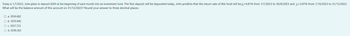 Today is 1/7/2023, John plans to deposit $500 at the beginning of each month into an investment fund. The first deposit will be deposited today. John predicts that the return rate of this fund will be j2=4.81% from 1/7/2023 to 30/9/2023 and j₂-3.91% from 1/10/2023 to 31/12/2023.
What will be the balance amount of this account on 31/12/2023? Round your answer to three decimal places.
a. 3036.682
b. 3035.842
O c. 3037.723
O d. 3036.363