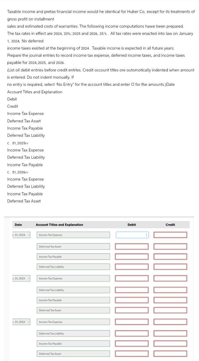 Taxable income and pretax financial income would he identical for Huber Co, except for its treatments of
gross profit on installment
sales and estimated costs of warranties. The following income computations hawe been prepared.
The tax rates in effect are 2024, 20%; 2025 and 2026, 25%. All tax rates were enacted into law on January
1, 2024, No deferred
income taxes existed at the beginning of 2024. Taxable incorne is expected in all future years.
Prepare the journal entries to record income tax expense, deferred income taxes, and income taxes
payable for 2024, 2025, and 2026.
(List oll debit entries before credit entries. Credit occount titles ore outomotically indented when amount
is entered. Do not indent monually. If
no entry is required, select "No Entry" for the account titles and enter O for the amounts.)Date
Account Titles and Explanation
Debit
Credit
Income Tax Expense
Deferred Tax Asset
Income Tax Payable
Deferred Tax Liability
c. 31,2025vv
Income Tax Expense
Deferred Tax Liability
Income Tax Payable
c. 31,2026vv
Income Tax Expense
Deferred Tax Liability
Income Tax Payable
Deferred Tax Asset
Date
Account Titles and Explanation
Debit
Credit
31, 2024
Income Tax Expense
Deferred Tax Asset
Income Tax Payable
Deferred Tax Liability
c. 31, 2025
Income Tax Expense
Deferred Tax Liability
Income Tax Payable
Deferred Tax Asset
c. 31, 2026
Income Tax Expense
Deferred Tax Liability
Income Tax Payable
Deferred Tax Asset