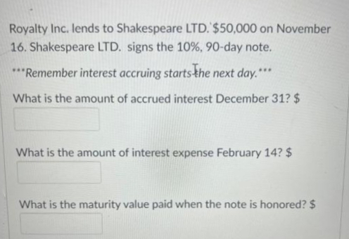 Royalty Inc. lends to Shakespeare LTD. $50,000 on November
16. Shakespeare LTD. signs the 10%, 90-day note.
***Remember interest accruing starts the next day.***
What is the amount of accrued interest December 31? $
What is the amount of interest expense February 14? $
What is the maturity value paid when the note is honored? $