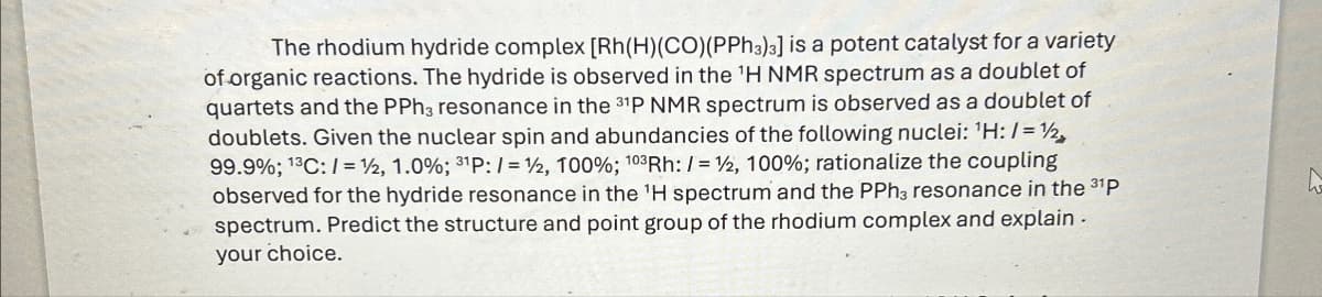 The rhodium hydride complex [Rh(H)(CO)(PPh3)3] is a potent catalyst for a variety
of organic reactions. The hydride is observed in the 'H NMR spectrum as a doublet of
quartets and the PPh3 resonance in the 31P NMR spectrum is observed as a doublet of
doublets. Given the nuclear spin and abundancies of the following nuclei: 'H:/=>
99.9%; 13C:/= 1/2, 1.0%; 31P:/= 12, 100%; 103 Rh: /= 12, 100%; rationalize the coupling
observed for the hydride resonance in the 'H spectrum and the PPh3 resonance in the 31p
spectrum. Predict the structure and point group of the rhodium complex and explain.
your choice.