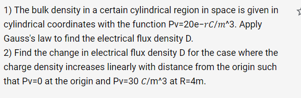 1) The bulk density in a certain cylindrical region in space is given in
cylindrical coordinates with the function Pv=20e-rC/m^3. Apply
Gauss's law to find the electrical flux density D.
2) Find the change in electrical flux density D for the case where the
charge density increases linearly with distance from the origin such
that Pv=0 at the origin and Pv=30 C/m^3 at R=4m.
