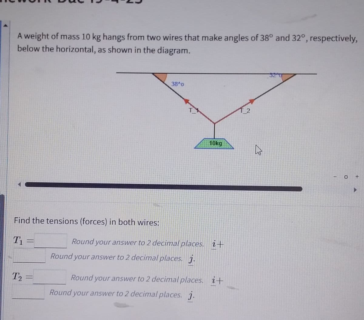 A weight of mass 10 kg hangs from two wires that make angles of 38° and 32°, respectively,
below the horizontal, as shown in the diagram.
Find the tensions (forces) in both wires:
T₁
T2
T₂ =
38 0
10kg
Round your answer to 2 decimal places. i+
Round your answer to 2 decimal places. j.
Round your answer to 2 decimal places. i+
Round your answer to 2 decimal places. j.
T_2
ہے
O +