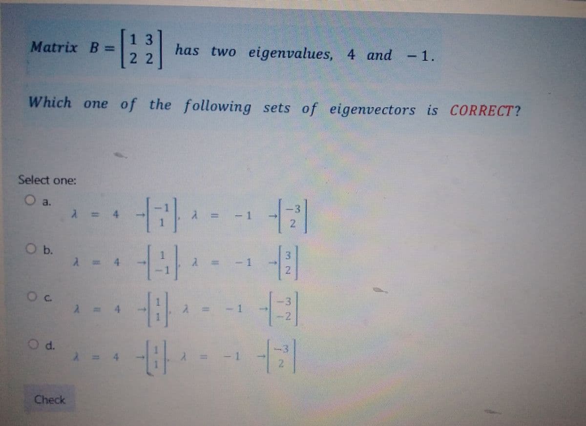 Matrix B=
Select one:
O a.
Which one of the following sets of eigenvectors is CORRECT?
O b.
0 с.
O d.
Check
1
A
13
22
4
has two eigenvalues, 4 and -1.
Hil
14)
-08-
2
-08-
1
7
2
II
-1
2
2
31
-2