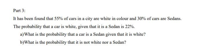 Part 3:
It has been found that 55% of cars in a city are white in colour and 30% of cars are Sedans.
The probability that a car is white, given that it is a Sedan is 22%.
a) What is the probability that a car is a Sedan given that it is white?
b) What is the probability that it is not white nor a Sedan?